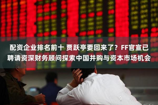 配资企业排名前十 贾跃亭要回来了？FF官宣已聘请资深财务顾问探索中国并购与资本市场机会