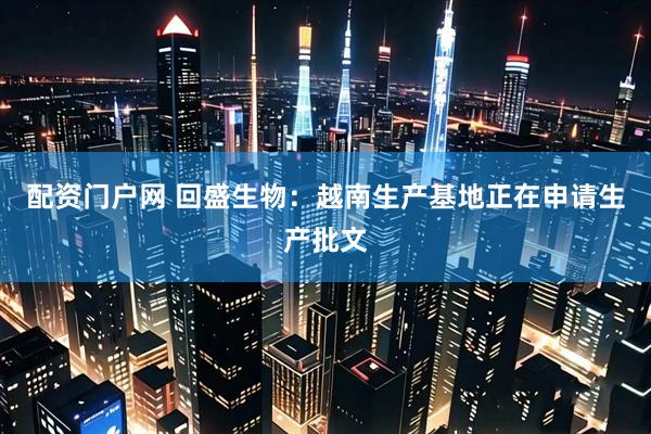 配资门户网 回盛生物：越南生产基地正在申请生产批文