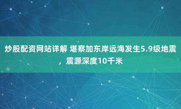 炒股配资网站详解 堪察加东岸远海发生5.9级地震，震源深度10千米