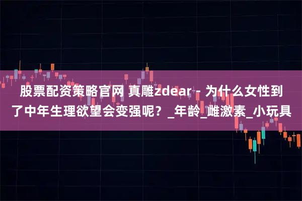 股票配资策略官网 真雕zdear - 为什么女性到了中年生理欲望会变强呢？_年龄_雌激素_小玩具