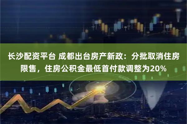 长沙配资平台 成都出台房产新政：分批取消住房限售，住房公积金最低首付款调整为20%