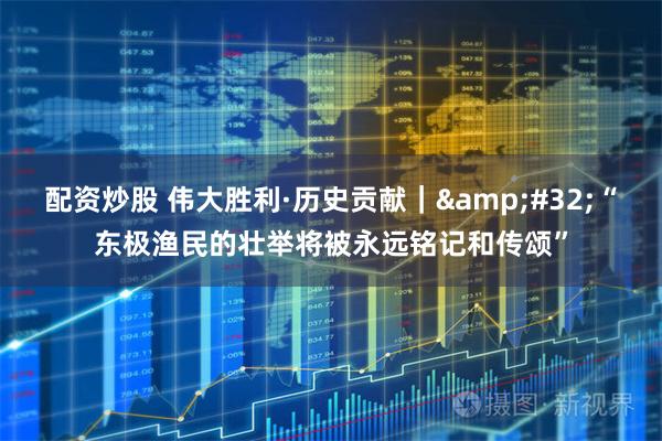 配资炒股 伟大胜利·历史贡献｜&#32;“东极渔民的壮举将被永远铭记和传颂”
