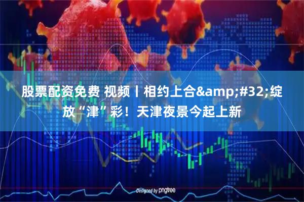 股票配资免费 视频丨相约上合&#32;绽放“津”彩！天津夜景今起上新